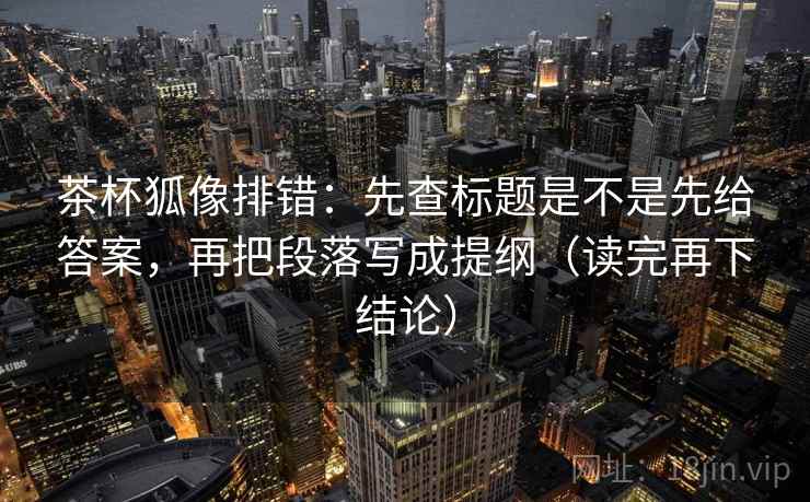 茶杯狐像排错：先查标题是不是先给答案，再把段落写成提纲（读完再下结论）